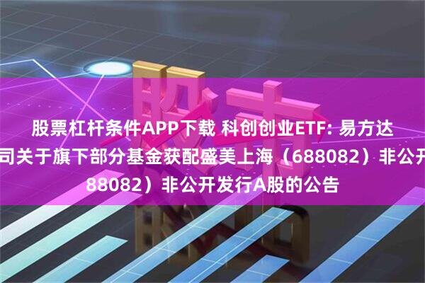 股票杠杆条件APP下载 科创创业ETF: 易方达基金管理有限公司关于旗下部分基金获配盛美上海（688082）非公开发行A股的公告