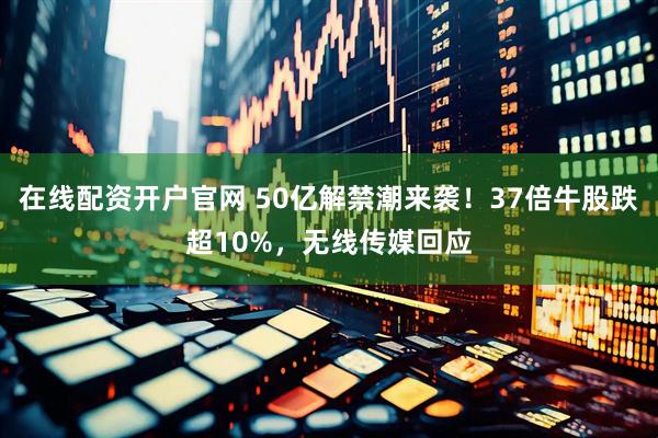 在线配资开户官网 50亿解禁潮来袭！37倍牛股跌超10%，无线传媒回应