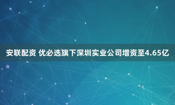 安联配资 优必选旗下深圳实业公司增资至4.65亿