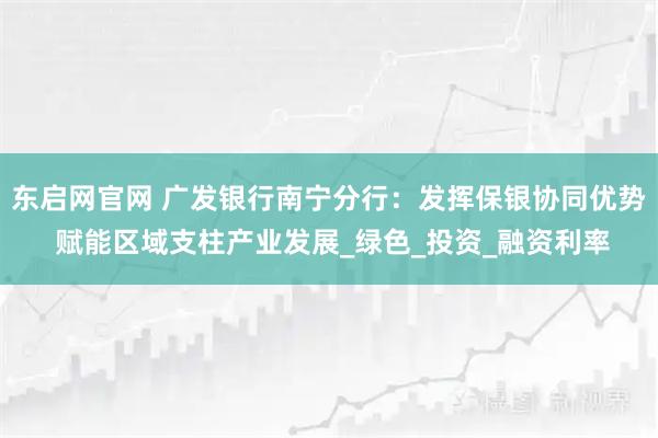 东启网官网 广发银行南宁分行：发挥保银协同优势 赋能区域支柱产业发展_绿色_投资_融资利率