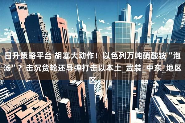 日升策略平台 胡塞大动作！以色列万吨硝酸铵“泡汤”？击沉货轮还导弹打击以本土_武装_中东_地区