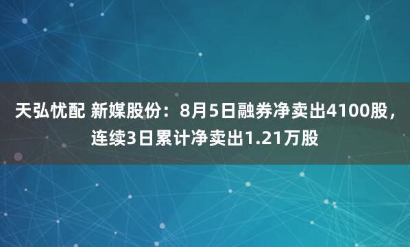 天弘忧配 新媒股份：8月5日融券净卖出4100股，连续3日累计净卖出1.21万股