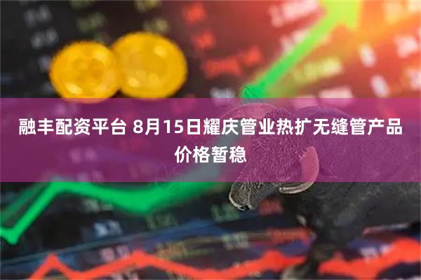 融丰配资平台 8月15日耀庆管业热扩无缝管产品价格暂稳