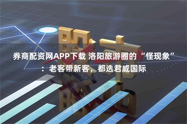 券商配资网APP下载 洛阳旅游圈的 “怪现象”：老客带新客，都选君威国际