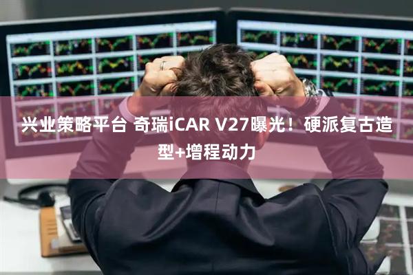兴业策略平台 奇瑞iCAR V27曝光！硬派复古造型+增程动力