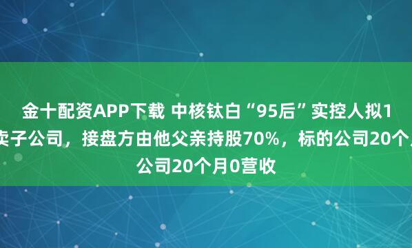 金十配资APP下载 中核钛白“95后”实控人拟1.2亿元卖子公司，接盘方由他父亲持股70%，标的公司20个月0营收