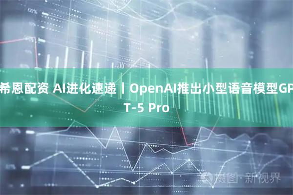 希恩配资 AI进化速递丨OpenAI推出小型语音模型GPT-5 Pro