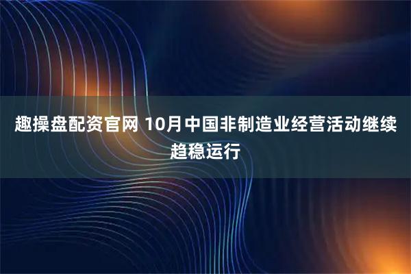 趣操盘配资官网 10月中国非制造业经营活动继续趋稳运行