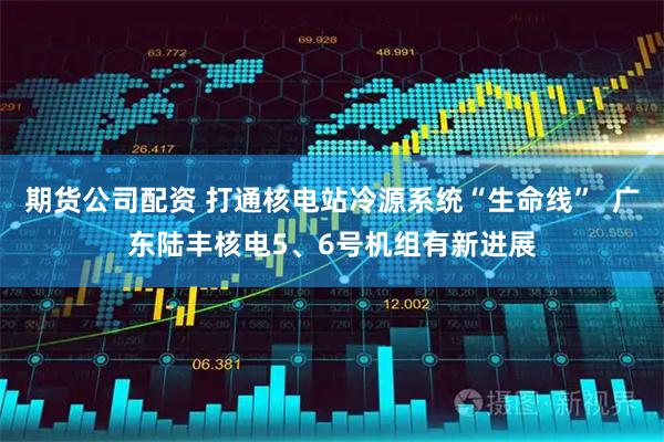 期货公司配资 打通核电站冷源系统“生命线”  广东陆丰核电5、6号机组有新进展