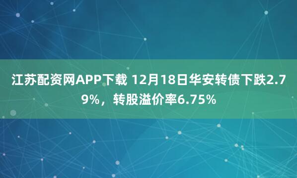 江苏配资网APP下载 12月18日华安转债下跌2.79%，转股溢价率6.75%