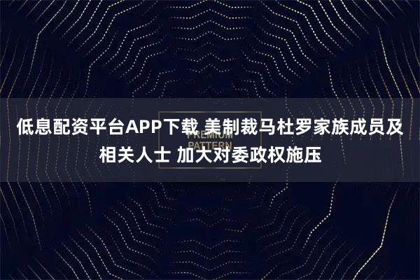 低息配资平台APP下载 美制裁马杜罗家族成员及相关人士 加大对委政权施压