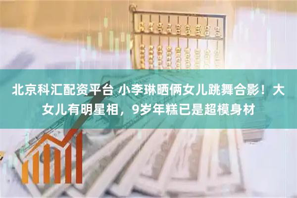 北京科汇配资平台 小李琳晒俩女儿跳舞合影！大女儿有明星相，9岁年糕已是超模身材