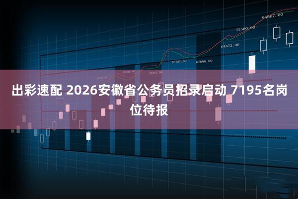 出彩速配 2026安徽省公务员招录启动 7195名岗位待报