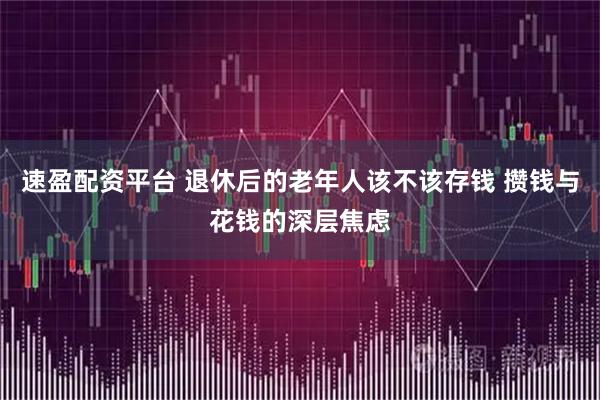 速盈配资平台 退休后的老年人该不该存钱 攒钱与花钱的深层焦虑
