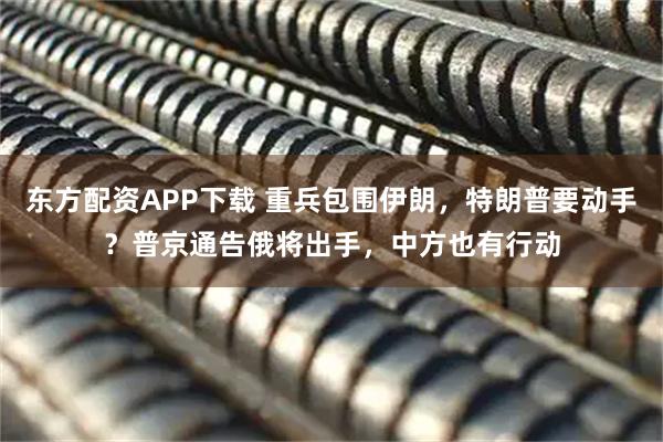 东方配资APP下载 重兵包围伊朗，特朗普要动手？普京通告俄将出手，中方也有行动