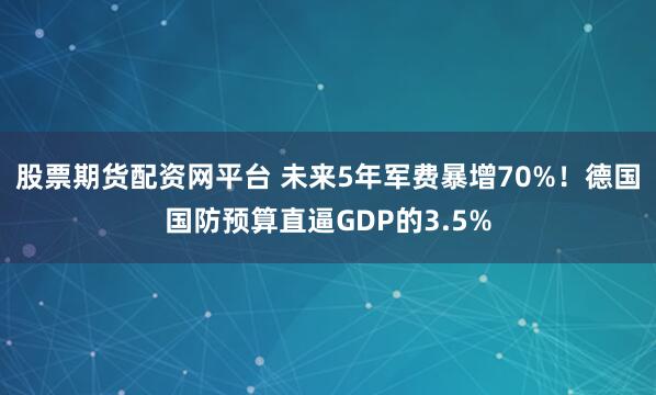股票期货配资网平台 未来5年军费暴增70%！德国国防预算直逼GDP的3.5%