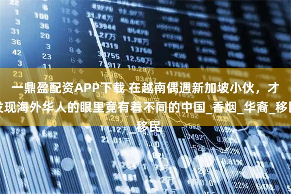 一鼎盈配资APP下载 在越南偶遇新加坡小伙，才发现海外华人的眼里竟有着不同的中国_香烟_华裔_移民