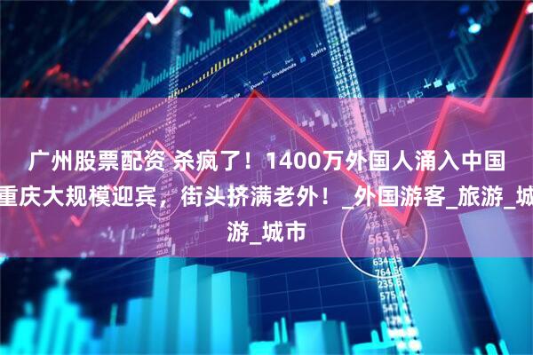 广州股票配资 杀疯了！1400万外国人涌入中国，重庆大规模迎宾，街头挤满老外！_外国游客_旅游_城市