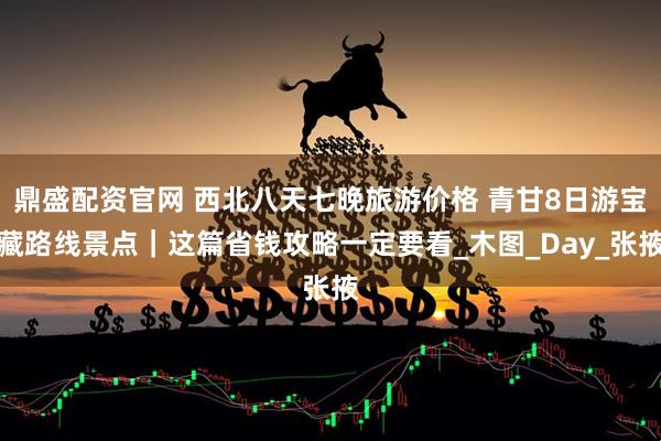 鼎盛配资官网 西北八天七晚旅游价格 青甘8日游宝藏路线景点｜这篇省钱攻略一定要看_木图_Day_张掖