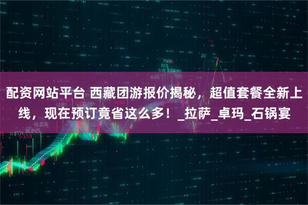 配资网站平台 西藏团游报价揭秘，超值套餐全新上线，现在预订竟省这么多！_拉萨_卓玛_石锅宴