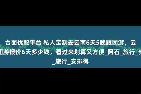 台面优配平台 私人定制去云南6天5晚跟团游，云南跟团游报价6天多少钱，看过来划算又方便_阿石_旅行_安排得