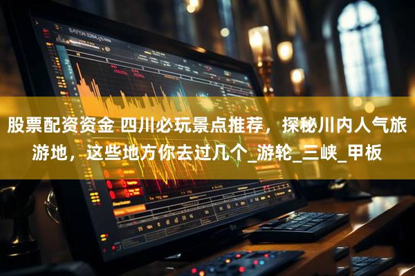 股票配资资金 四川必玩景点推荐，探秘川内人气旅游地，这些地方你去过几个_游轮_三峡_甲板