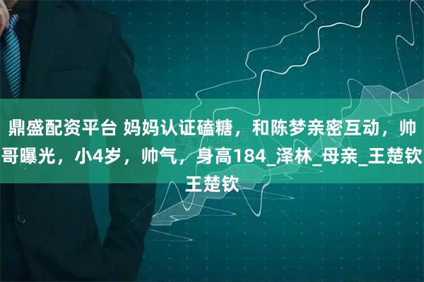 鼎盛配资平台 妈妈认证磕糖，和陈梦亲密互动，帅哥曝光，小4岁，帅气，身高184_泽林_母亲_王楚钦