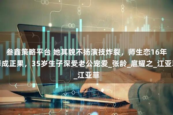 叁鑫策略平台 她其貌不扬演技炸裂，师生恋16年修成正果，35岁生子深受老公宠爱_张龄_扈耀之_江亚菲