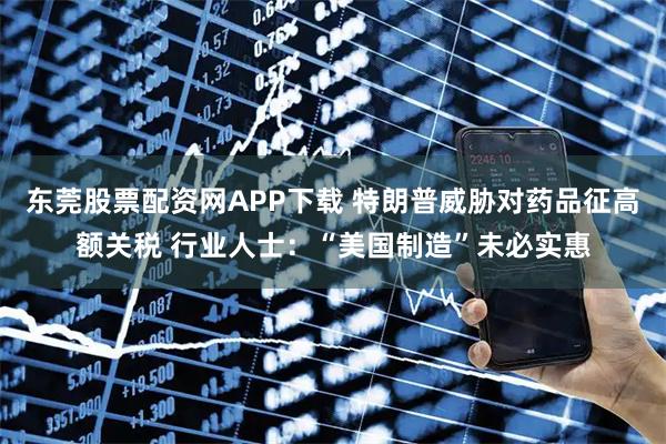 东莞股票配资网APP下载 特朗普威胁对药品征高额关税 行业人士：“美国制造”未必实惠