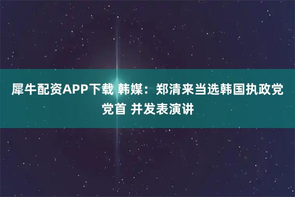 犀牛配资APP下载 韩媒：郑清来当选韩国执政党党首 并发表演讲