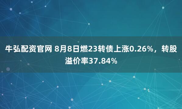 牛弘配资官网 8月8日燃23转债上涨0.26%，转股溢价率37.84%