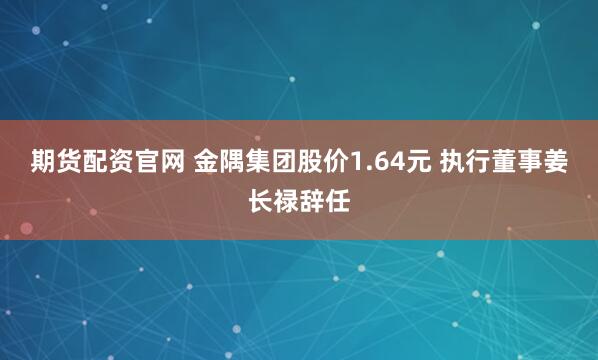 期货配资官网 金隅集团股价1.64元 执行董事姜长禄辞任
